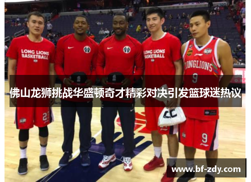 佛山龙狮挑战华盛顿奇才精彩对决引发篮球迷热议